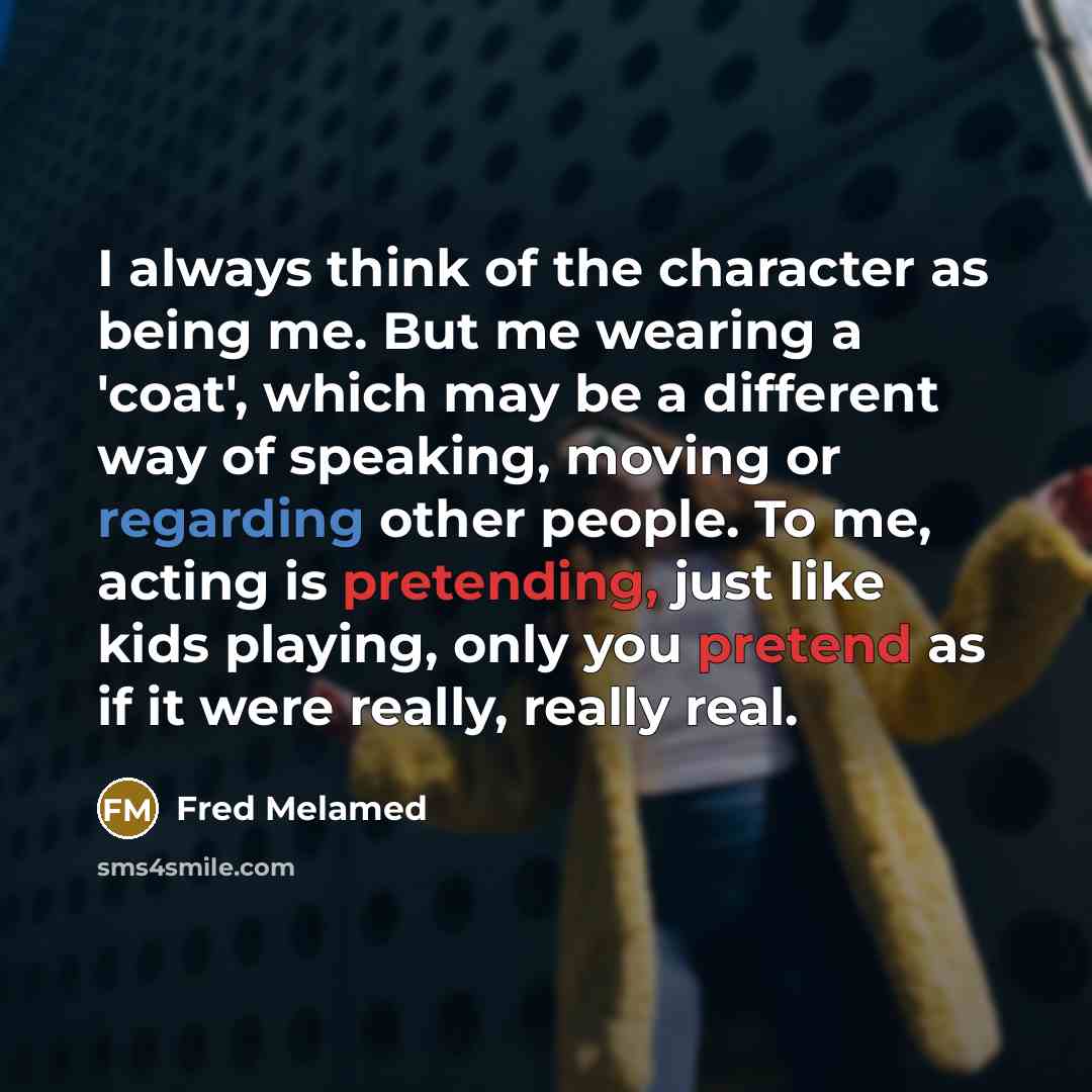 “I always think of the character as being me. But me wearing a 'coat', which may be a different way of speaking, moving or regarding other people. To me, acting is pretending, just like kids playing, only you pretend as if it were really, really real.” quote by Fred Melamed