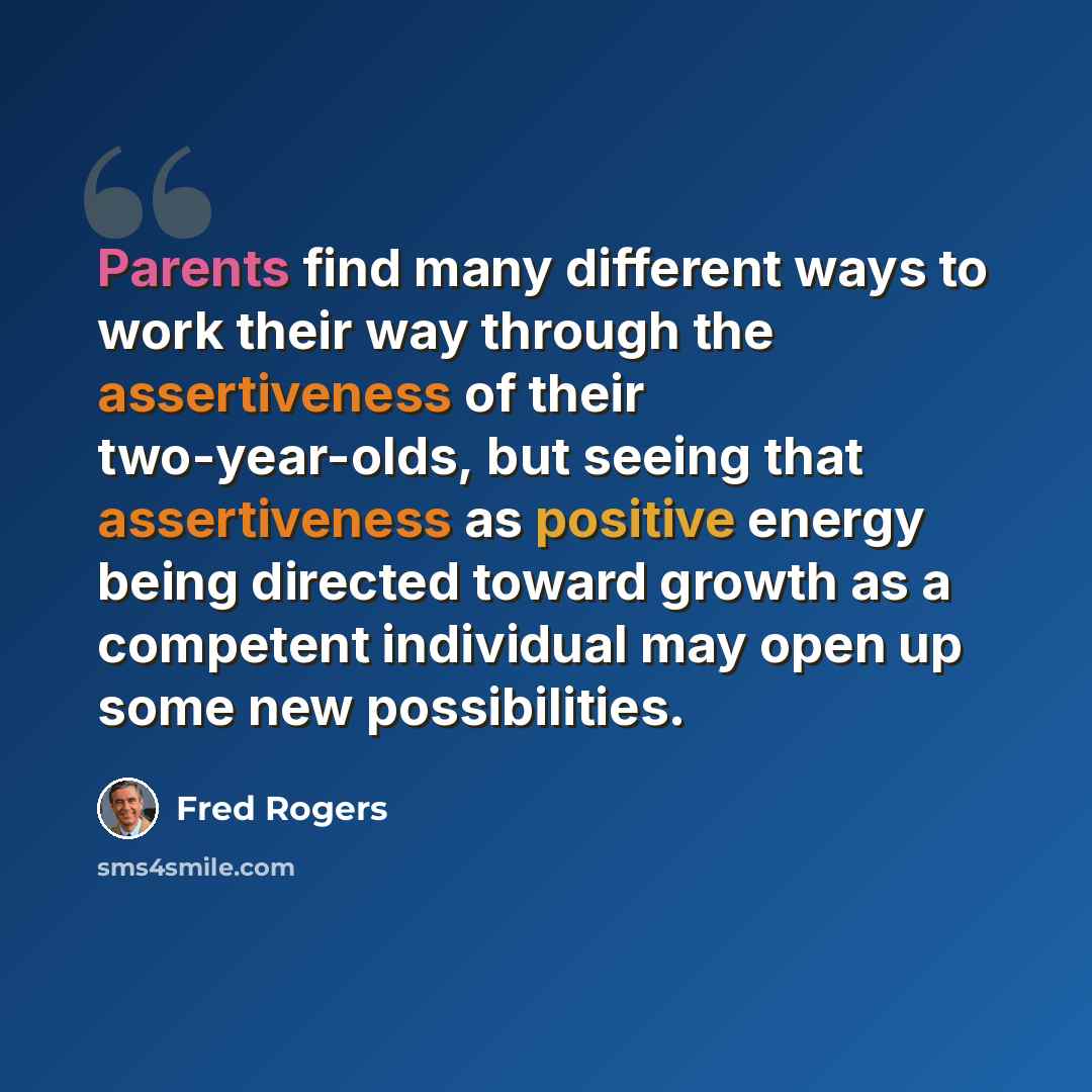 “Parents find many different ways to work their way through the assertiveness of their two-year-olds, but seeing that assertiveness as positive energy being directed toward growth as a competent individual may open up some new possibilities.” quote by Fred Rogers