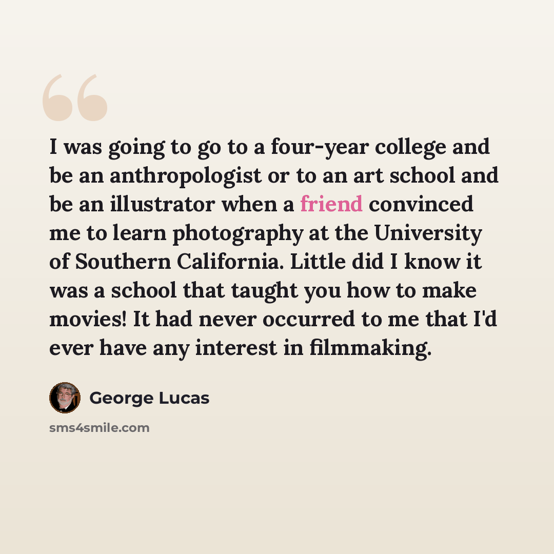 “I was going to go to a four-year college and be an anthropologist or to an art school and be an illustrator when a friend convinced me to learn photography at the University of Southern California. Little did I know it was a school that taught you how to make movies! It had never occurred to me…” quote by George Lucas
