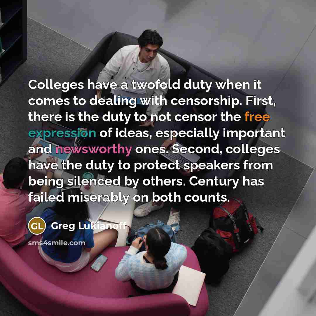 “Colleges have a twofold duty when it comes to dealing with censorship. First, there is the duty to not censor the free expression of ideas, especially important and newsworthy ones. Second, colleges have the duty to protect speakers from being silenced by others. Century has failed miserably on…” quote by Greg Lukianoff