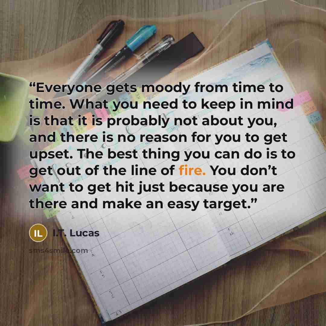 “Everyone gets moody from time to time. What you need to keep in mind is that it is probably not about you, and there is no reason for you to get upset. The best thing you can do is to get out of the line of fire. You don’t want to get hit just because you are there and make an easy target.” quote by I.T. Lucas