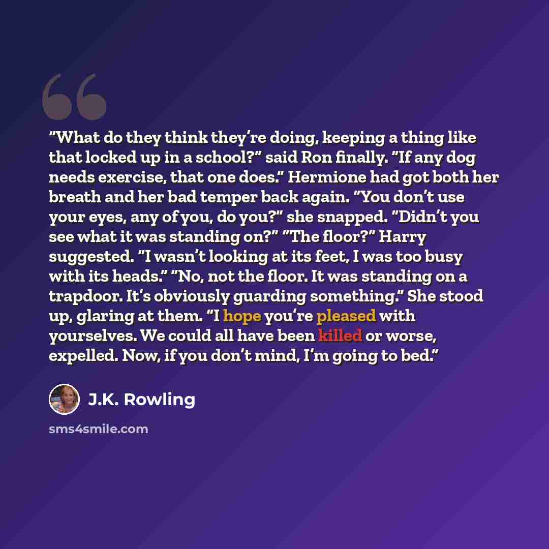 “What do they think they’re doing, keeping a thing like that locked up in a school?” said Ron finally. “If any dog needs exercise, that one does.” Hermione had got both her breath and her bad temper back again. “You don’t use your eyes, any of you, do you?” she snapped. “Didn’t you see what it was…” quote by J.K. Rowling