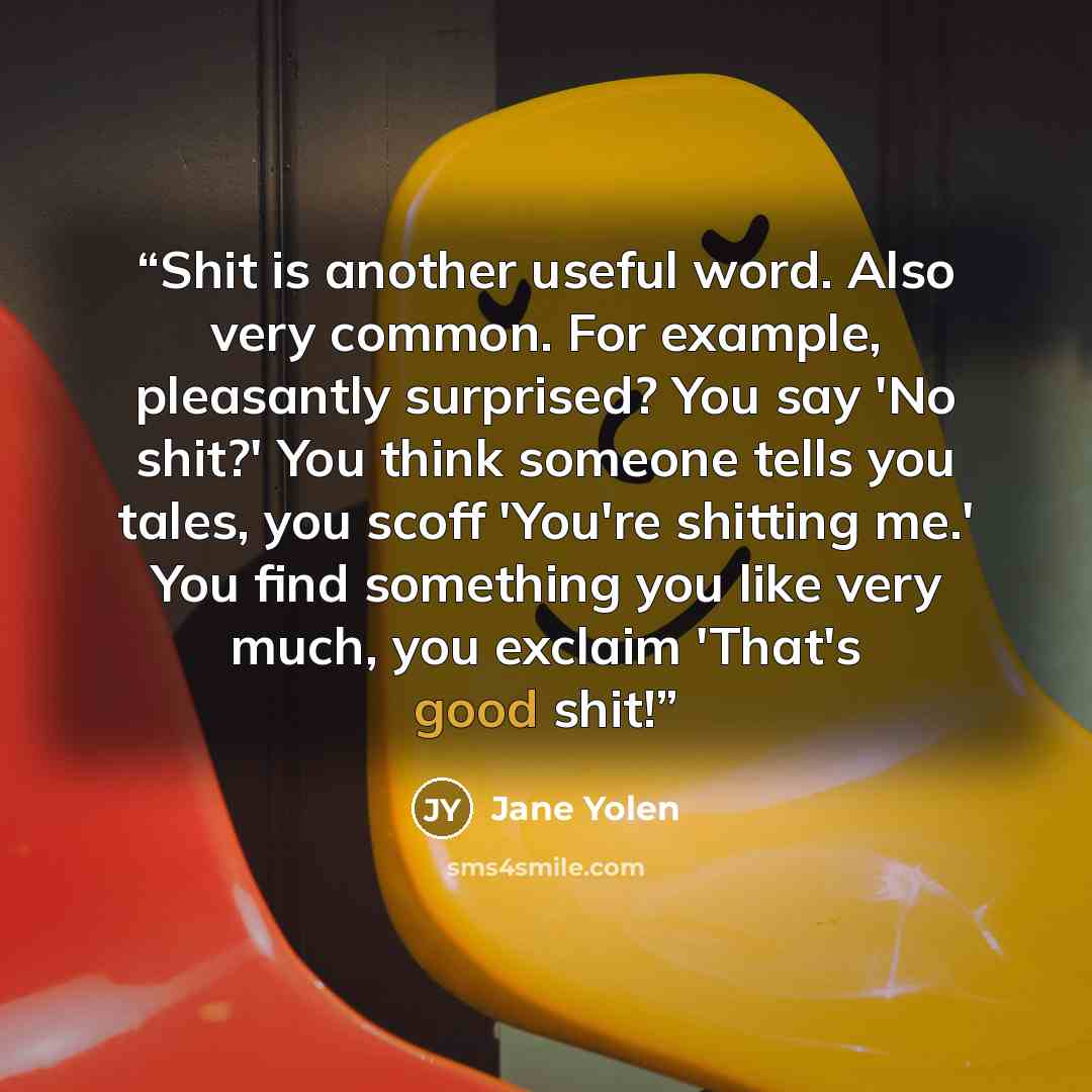 “Shit is another useful word. Also very common. For example, pleasantly surprised? You say 'No shit?' You think someone tells you tales, you scoff 'You're shitting me.' You find something you like very much, you exclaim 'That's good shit!” quote by Jane Yolen