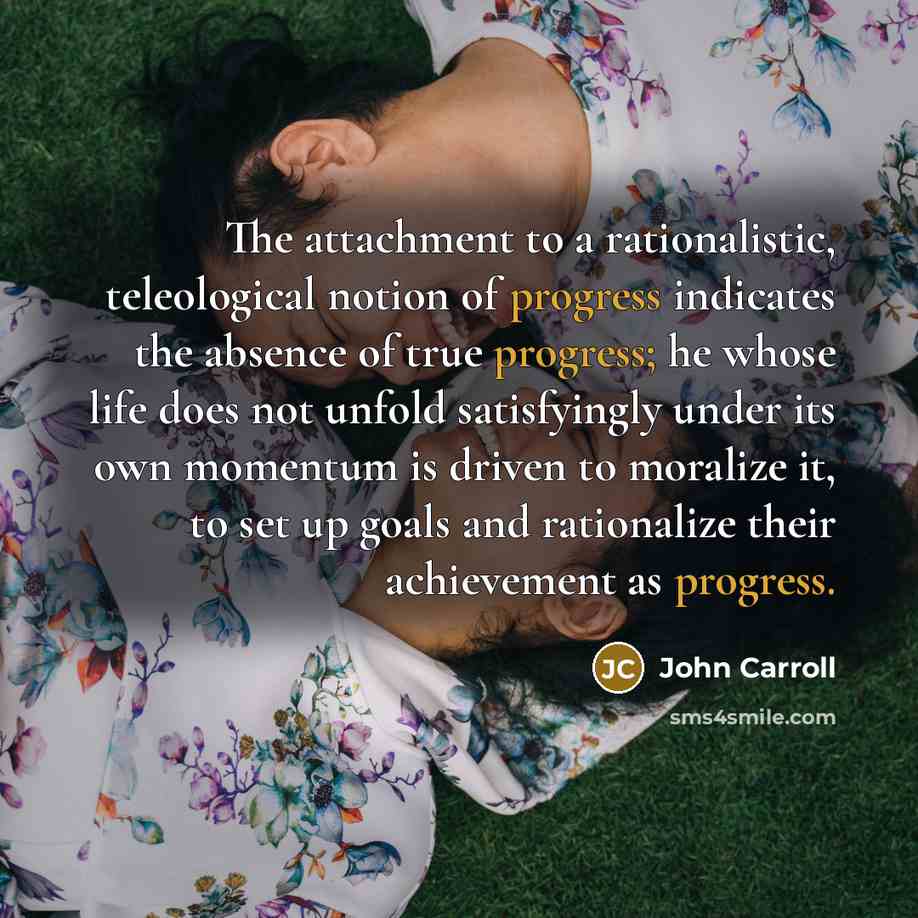 “The attachment to a rationalistic, teleological notion of progress indicates the absence of true progress; he whose life does not unfold satisfyingly under its own momentum is driven to moralize it, to set up goals and rationalize their achievement as progress.” quote by John Carroll