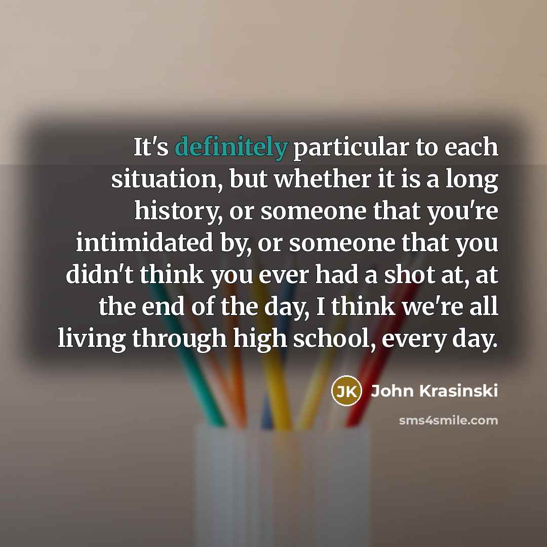“It's definitely particular to each situation, but whether it is a long history, or someone that you're intimidated by, or someone that you didn't think you ever had a shot at, at the end of the day, I think we're all living through high school, every day.” quote by John Krasinski