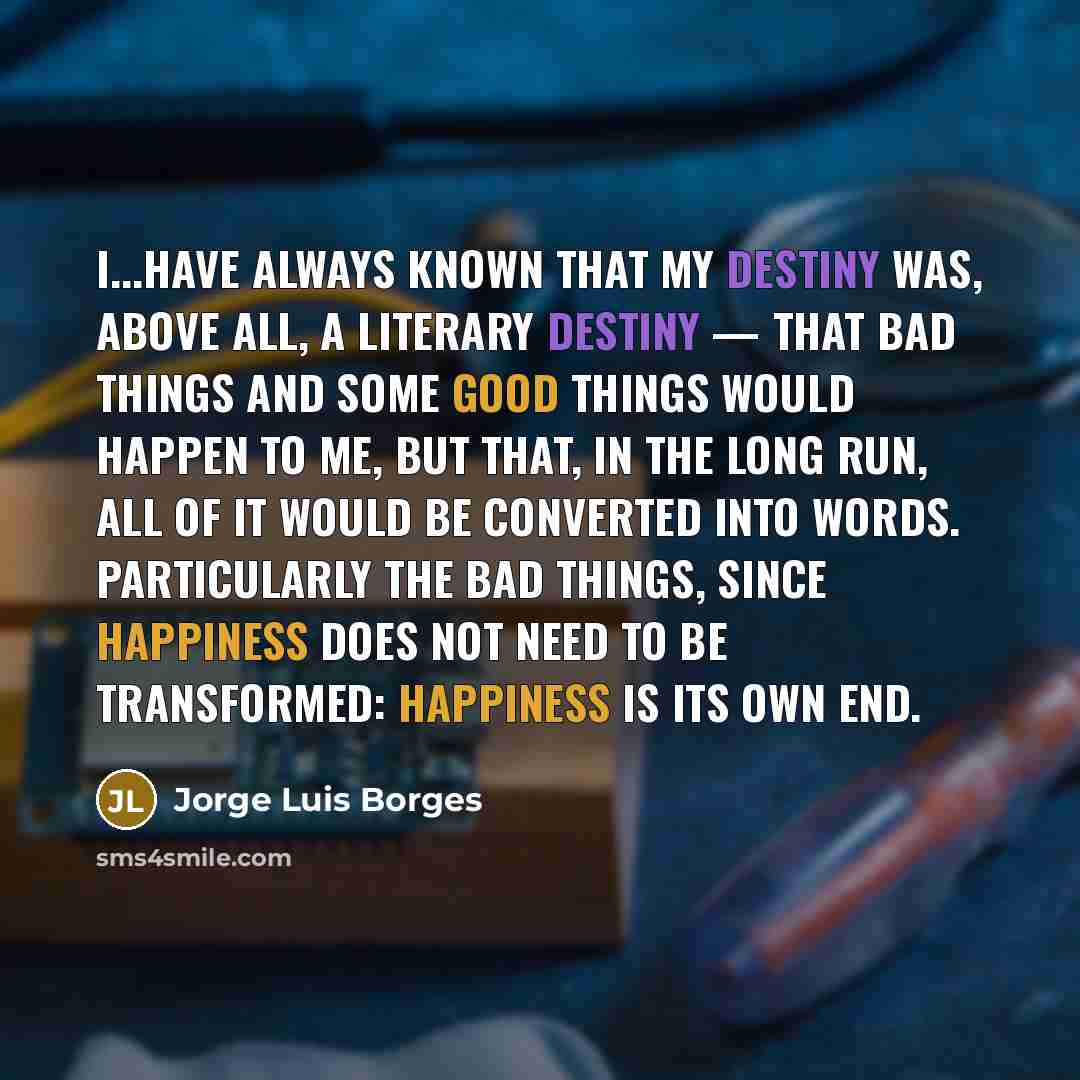 “I...have always known that my destiny was, above all, a literary destiny — that bad things and some good things would happen to me, but that, in the long run, all of it would be converted into words. Particularly the bad things, since happiness does not need to be transformed: happiness is its own…” quote by Jorge Luis Borges