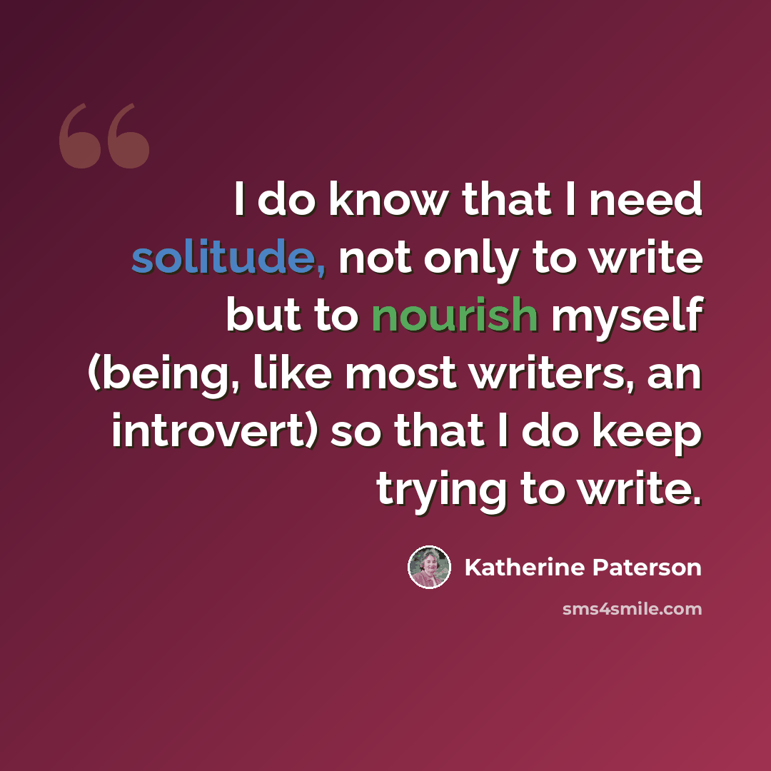 “I do know that I need solitude, not only to write but to nourish myself (being, like most writers, an introvert) so that I do keep trying to write.” quote by Katherine Paterson
