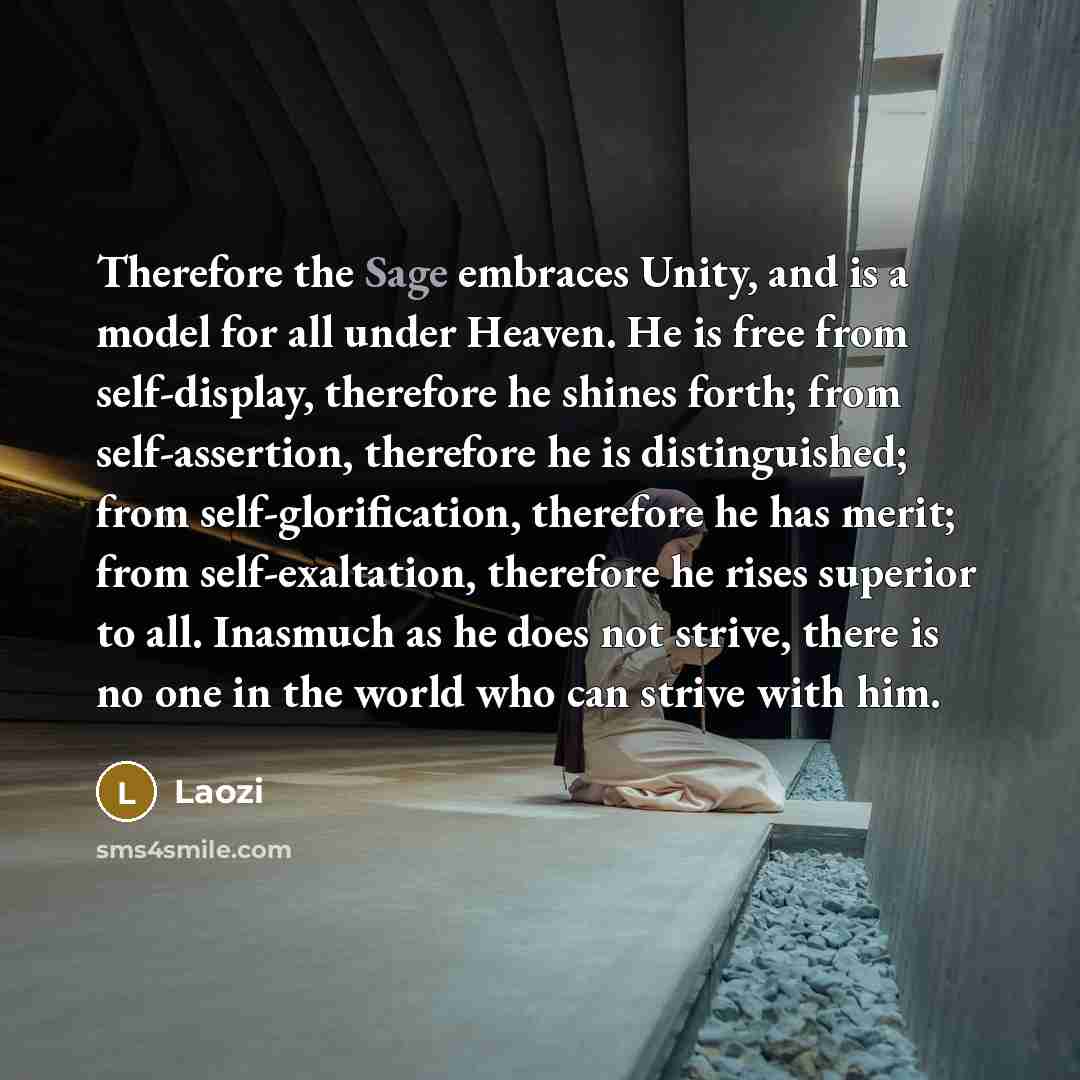 “Therefore the Sage embraces Unity, and is a model for all under Heaven. He is free from self-display, therefore he shines forth; from self-assertion, therefore he is distinguished; from self-glorification, therefore he has merit; from self-exaltation, therefore he rises superior to all. Inasmuch…” quote by Laozi