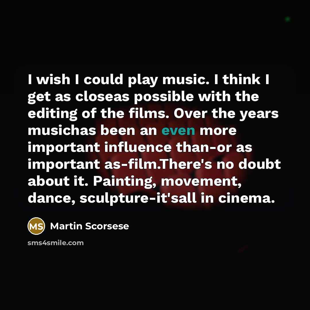 “I wish I could play music. I think I get as closeas possible with the editing of the films. Over the years musichas been an even more important influence than-or as important as-film.There's no doubt about it. Painting, movement, dance, sculpture-it'sall in cinema.” quote by Martin Scorsese
