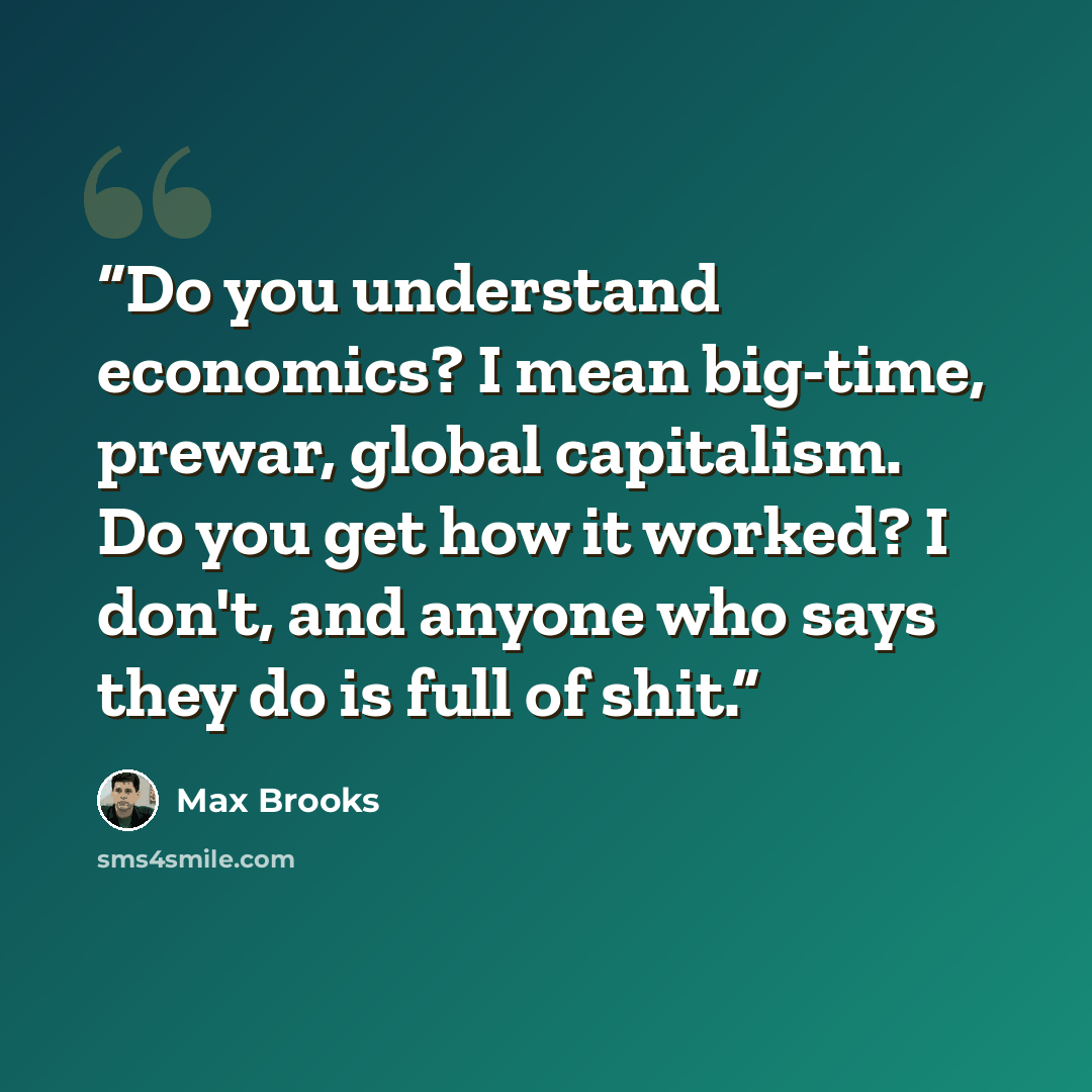 “Do you understand economics? I mean big-time, prewar, global capitalism. Do you get how it worked? I don't, and anyone who says they do is full of shit.” quote by Max Brooks