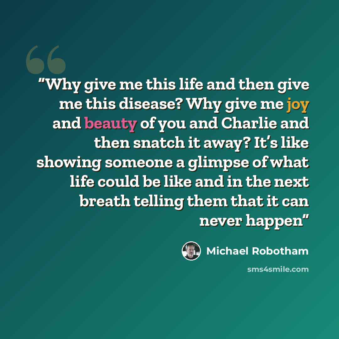 “Why give me this life and then give me this disease? Why give me joy and beauty of you and Charlie and then snatch it away? It’s like showing someone a glimpse of what life could be like and in the next breath telling them that it can never happen” quote by Michael Robotham