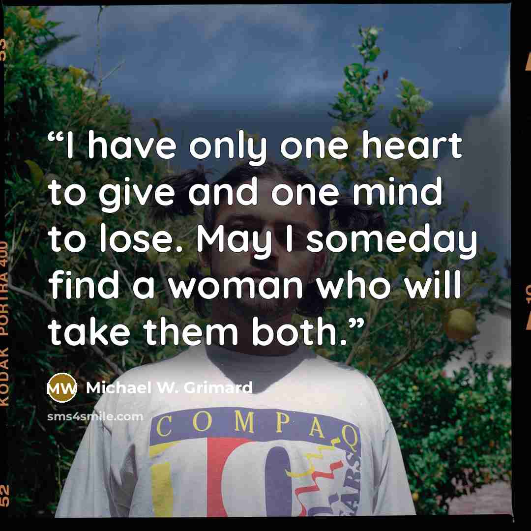 “I have only one heart to give and one mind to lose. May I someday find a woman who will take them both.” quote by Michael W. Grimard