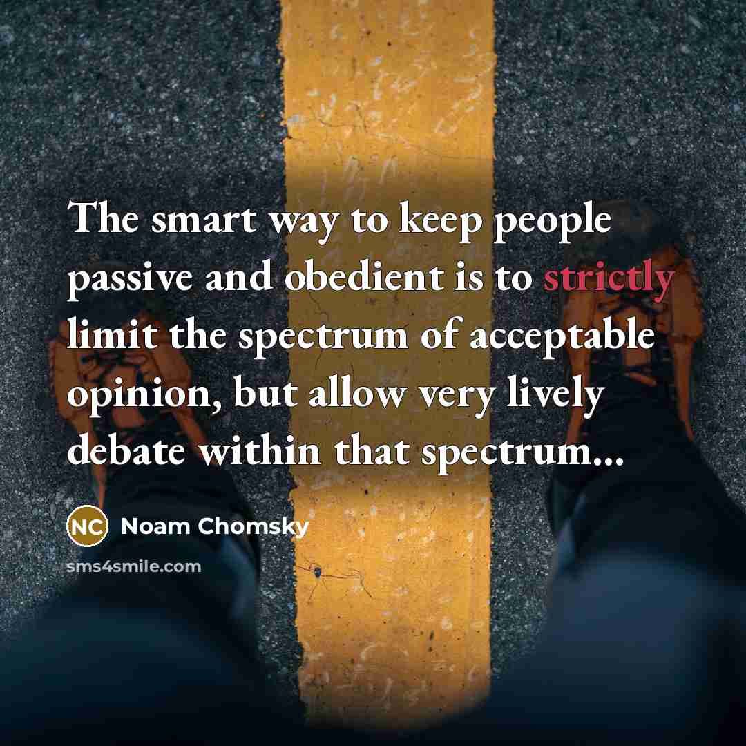 “The smart way to keep people passive and obedient is to strictly limit the spectrum of acceptable opinion, but allow very lively debate within that spectrum…” quote by Noam Chomsky