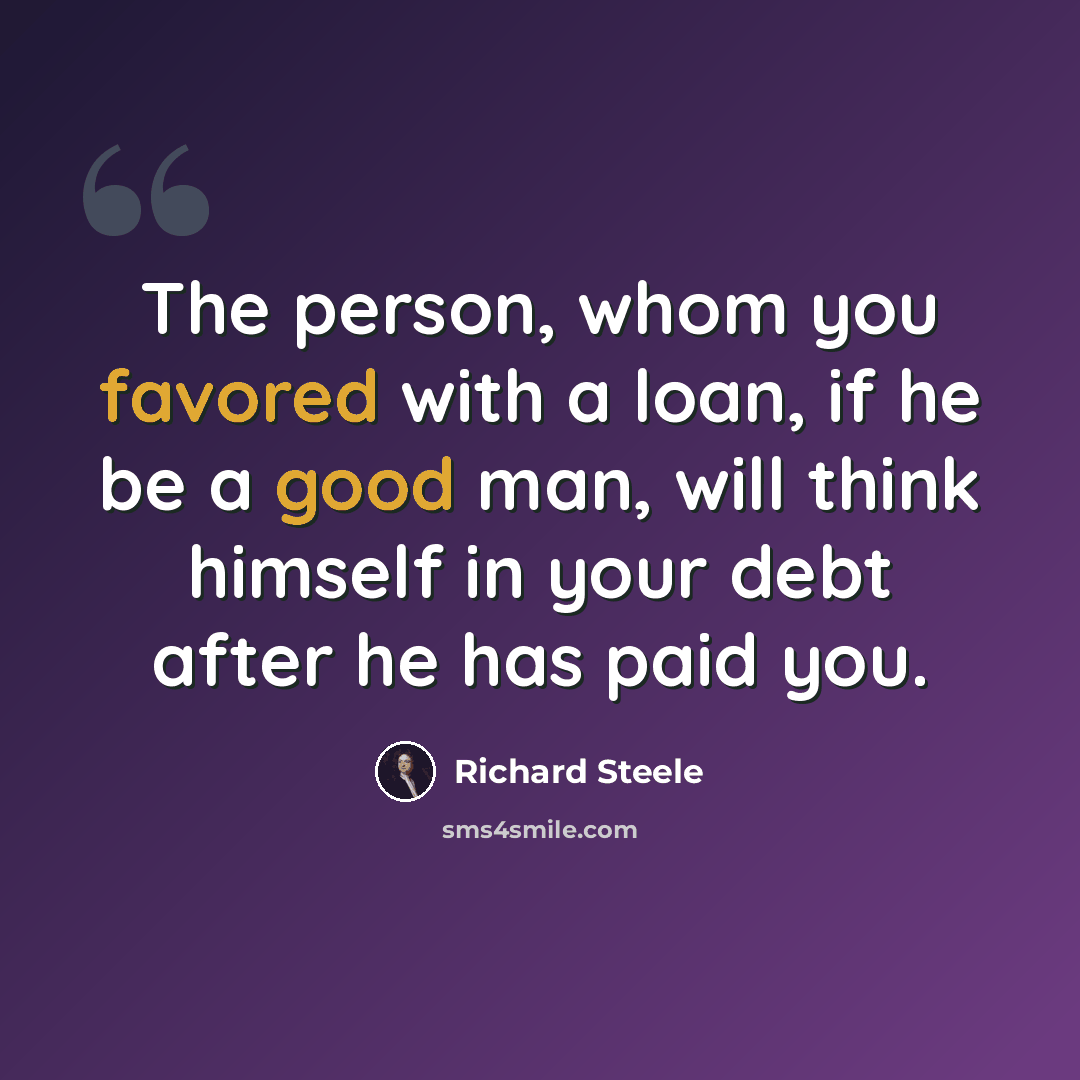 “The person, whom you favored with a loan, if he be a good man, will think himself in your debt after he has paid you.” quote by Richard Steele
