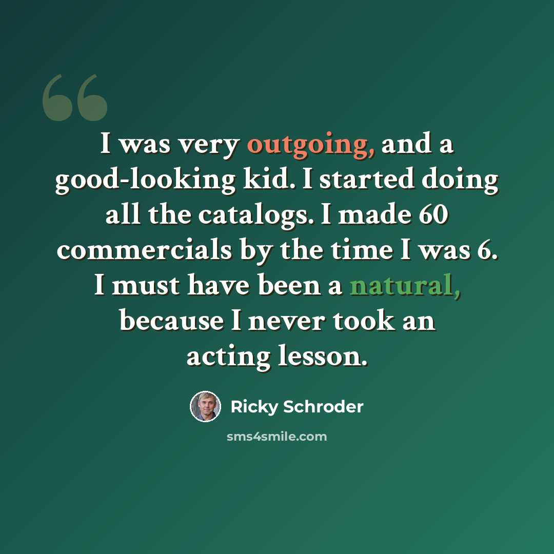 “I was very outgoing, and a good-looking kid. I started doing all the catalogs. I made 60 commercials by the time I was 6. I must have been a natural, because I never took an acting lesson.” quote by Ricky Schroder