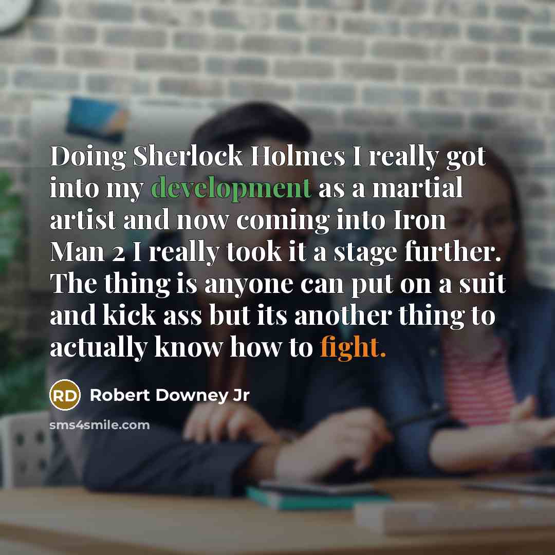 “Doing Sherlock Holmes I really got into my development as a martial artist and now coming into Iron Man 2 I really took it a stage further. The thing is anyone can put on a suit and kick ass but its another thing to actually know how to fight.” quote by Robert Downey Jr