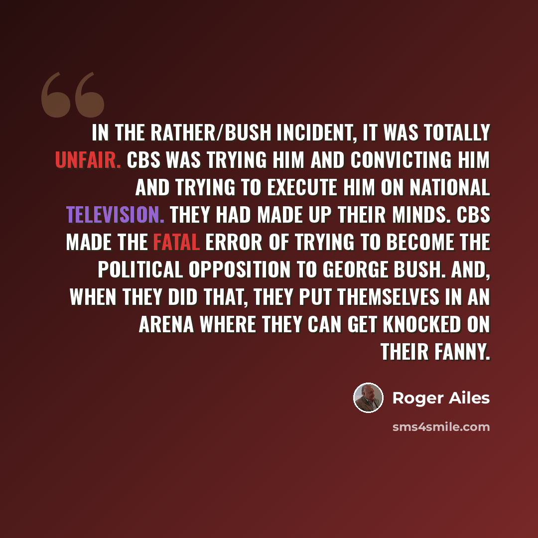 “In the Rather/Bush incident, it was totally unfair. CBS was trying him and convicting him and trying to execute him on national television. They had made up their minds. CBS made the fatal error of trying to become the political opposition to George Bush. And, when they did that, they put…” quote by Roger Ailes