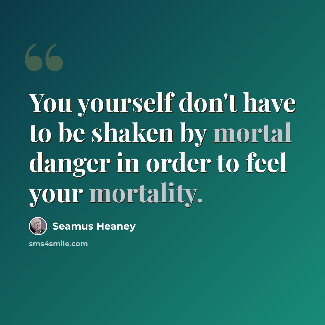 “You yourself don't have to be shaken by mortal danger in order to feel your mortality.” quote by Seamus Heaney