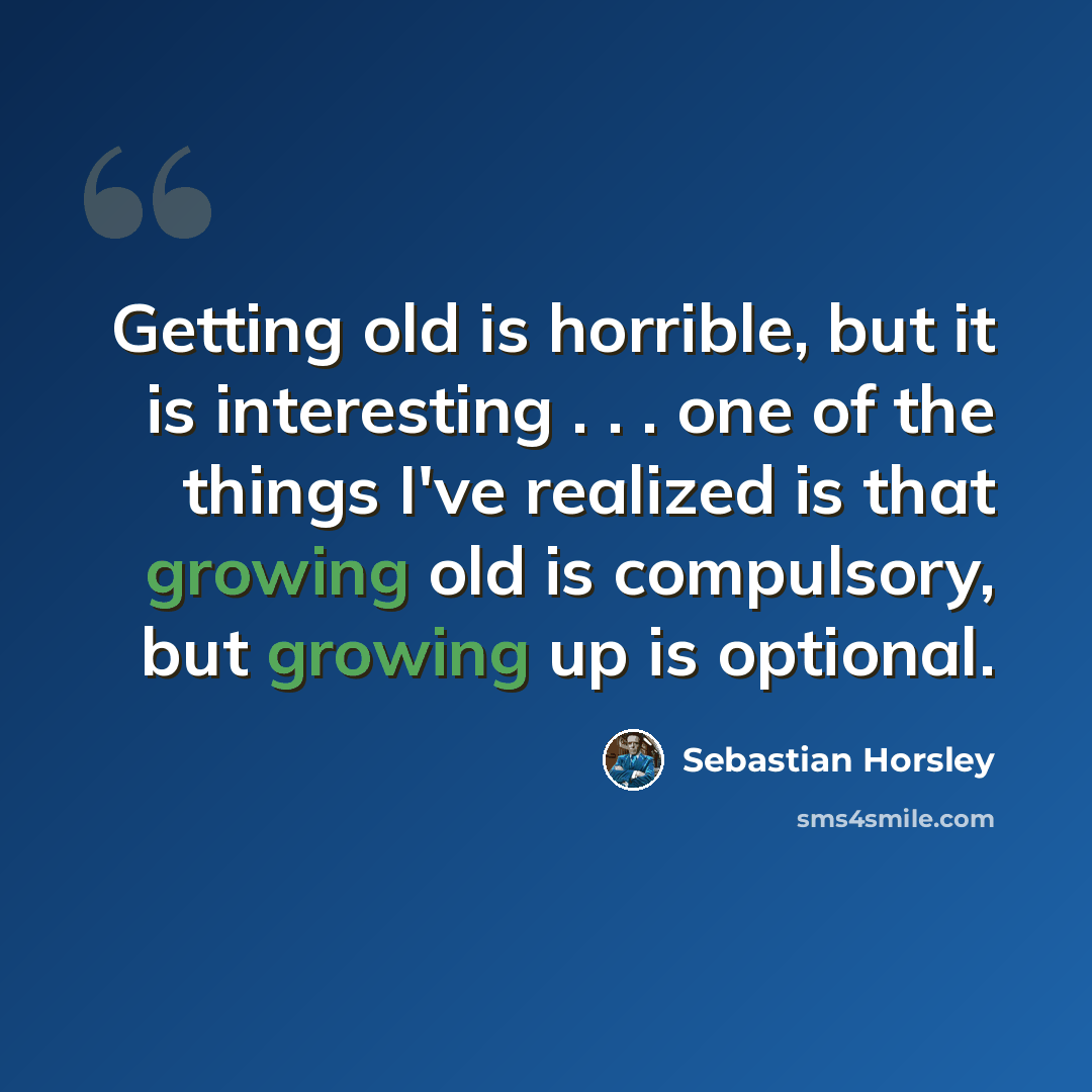 “Getting old is horrible, but it is interesting . . . one of the things I've realized is that growing old is compulsory, but growing up is optional.” quote by Sebastian Horsley