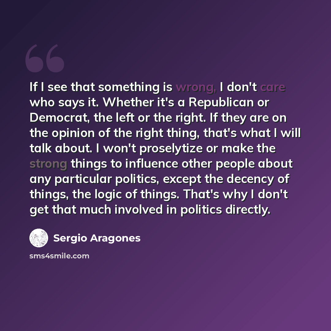 “If I see that something is wrong, I don't care who says it. Whether it's a Republican or Democrat, the left or the right. If they are on the opinion of the right thing, that's what I will talk about. I won't proselytize or make the strong things to influence other people about any particular…” quote by Sergio Aragones