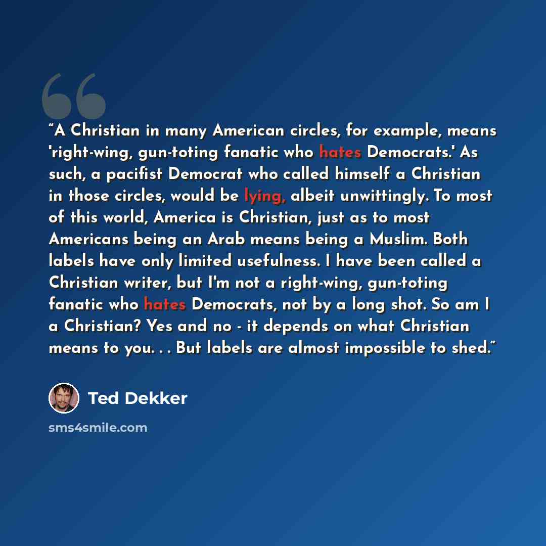 “A Christian in many American circles, for example, means 'right-wing, gun-toting fanatic who hates Democrats.' As such, a pacifist Democrat who called himself a Christian in those circles, would be lying, albeit unwittingly. To most of this world, America is Christian, just as to most Americans…” quote by Ted Dekker