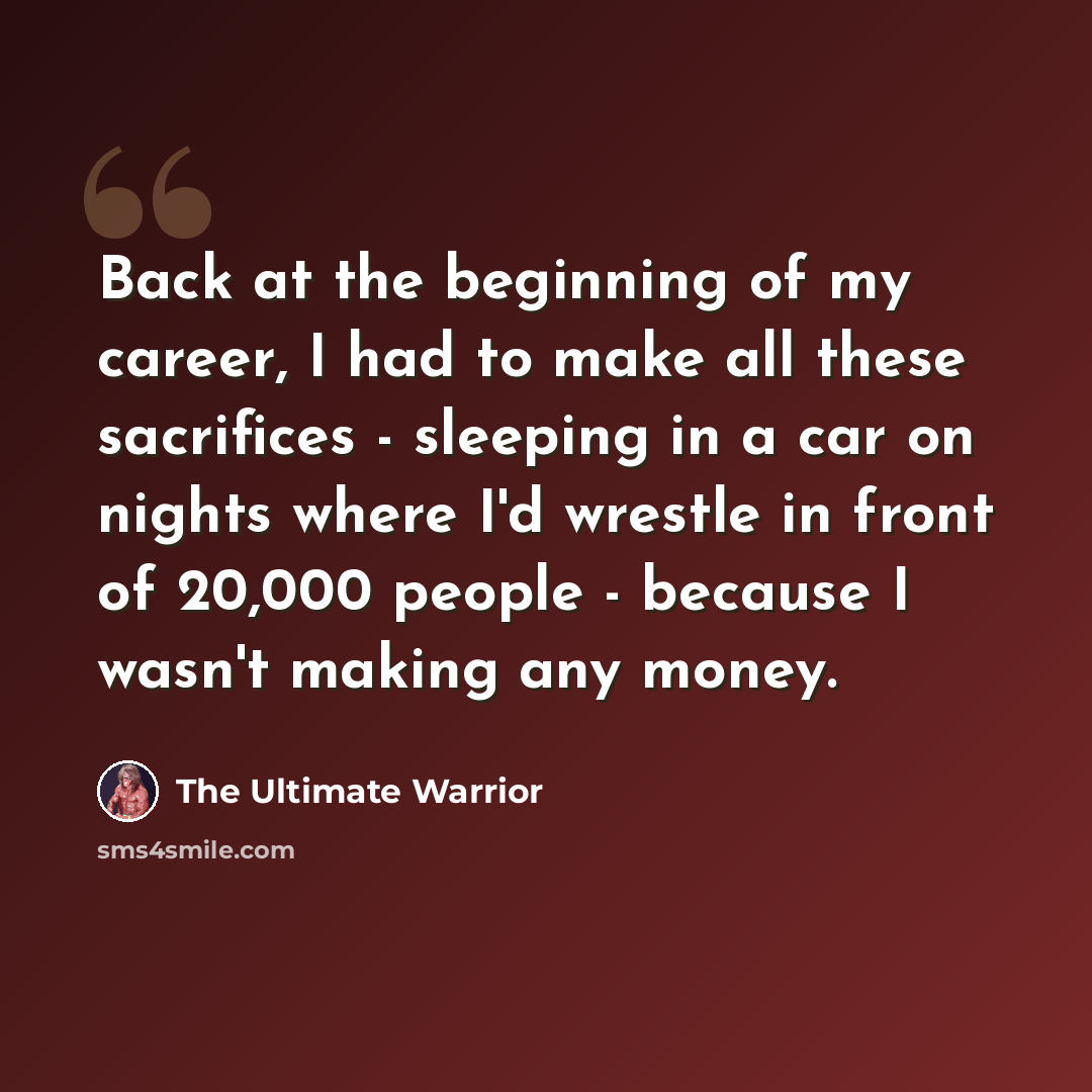 “Back at the beginning of my career, I had to make all these sacrifices - sleeping in a car on nights where I'd wrestle in front of 20,000 people - because I wasn't making any money.” quote by The Ultimate Warrior