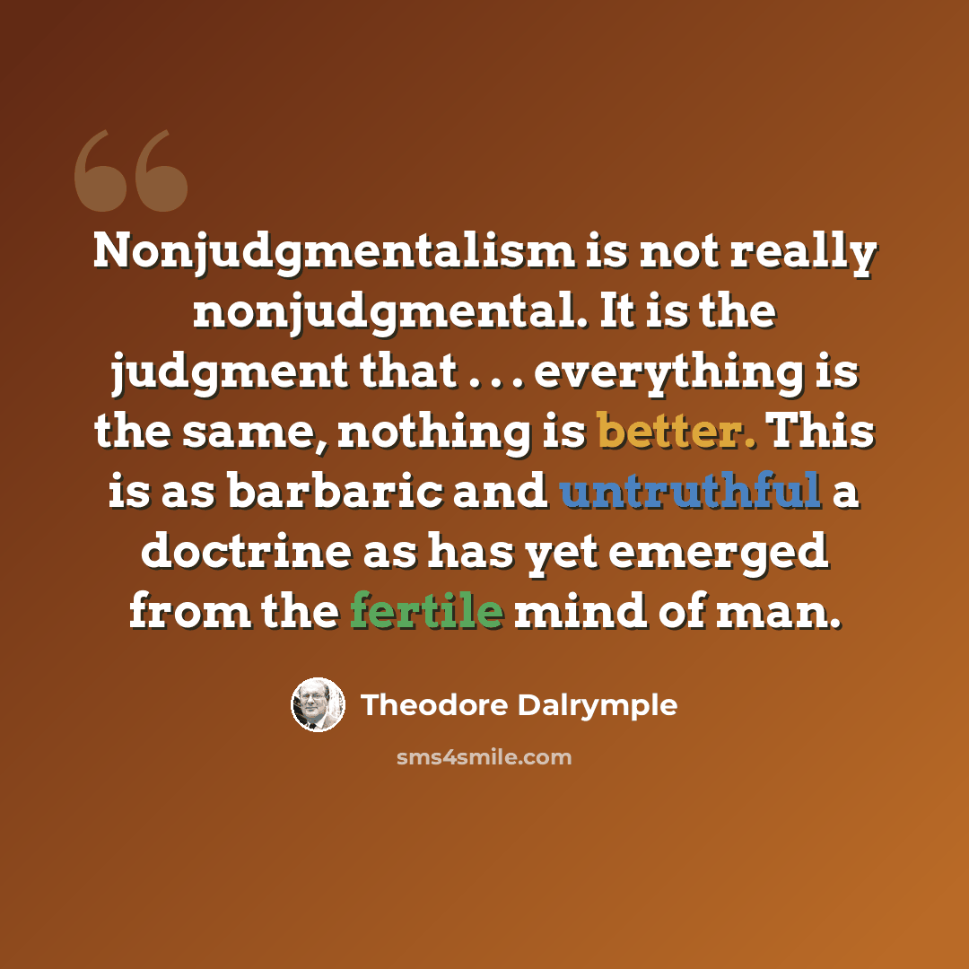 “Nonjudgmentalism is not really nonjudgmental. It is the judgment that . . . everything is the same, nothing is better. This is as barbaric and untruthful a doctrine as has yet emerged from the fertile mind of man.” quote by Theodore Dalrymple