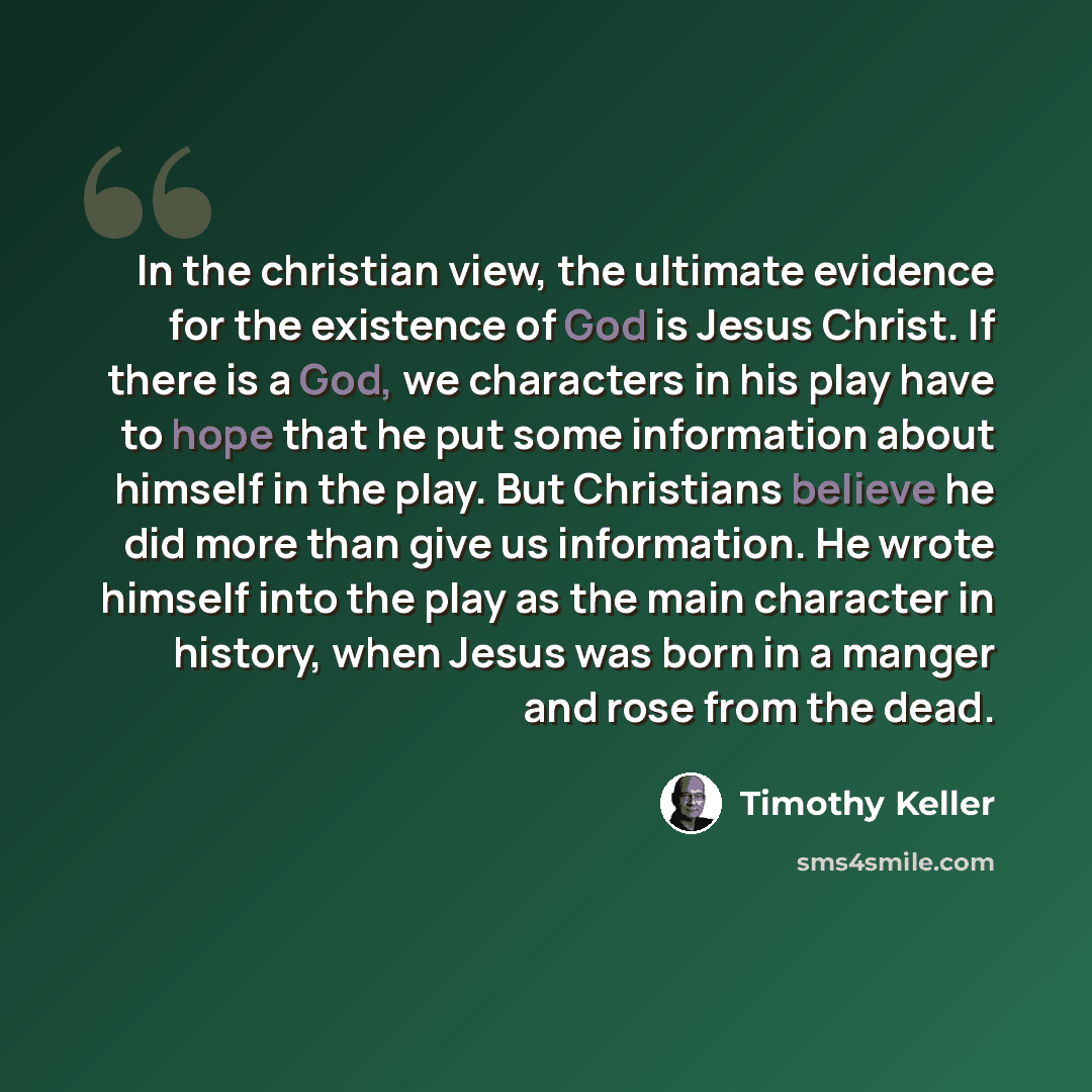 “In the christian view, the ultimate evidence for the existence of God is Jesus Christ. If there is a God, we characters in his play have to hope that he put some information about himself in the play. But Christians believe he did more than give us information. He wrote himself into the play as…” quote by Timothy Keller