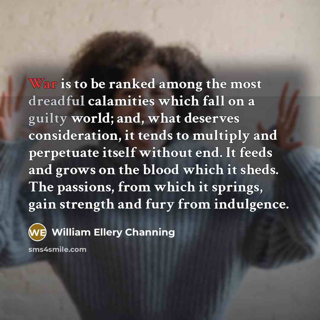 “War is to be ranked among the most dreadful calamities which fall on a guilty world; and, what deserves consideration, it tends to multiply and perpetuate itself without end. It feeds and grows on the blood which it sheds. The passions, from which it springs, gain strength and fury from indulgence.” quote by William Ellery Channing