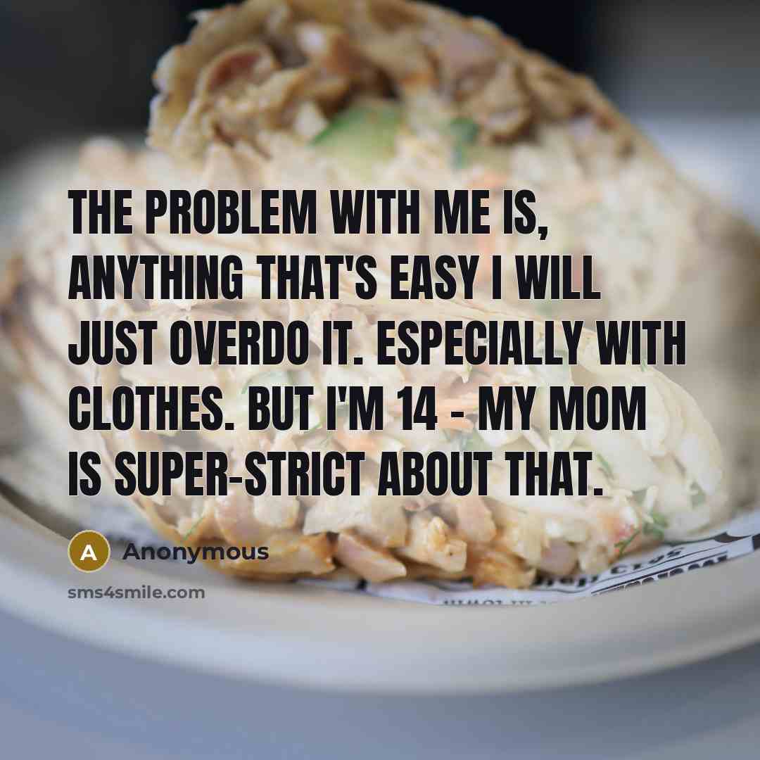 “The problem with me is, anything that's easy I will just overdo it. Especially with clothes. But I'm 14 - my mom is super-strict about that.” quote by Anonymous