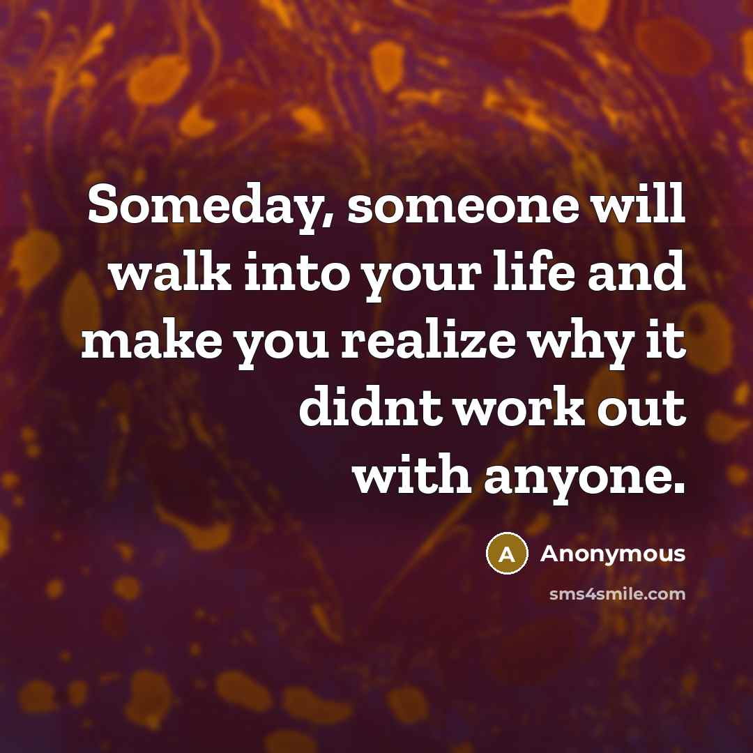 “Someday, someone will walk into your life and make you realize why it didnt work out with anyone.” quote by Anonymous