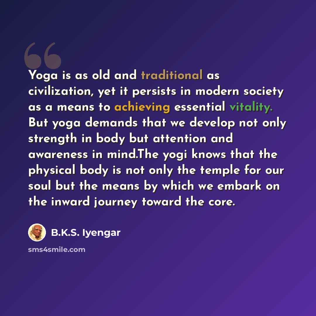“Yoga is as old and traditional as civilization, yet it persists in modern society as a means to achieving essential vitality. But yoga demands that we develop not only strength in body but attention and awareness in mind.The yogi knows that the physical body is not only the temple for our soul but…” quote by B.K.S. Iyengar