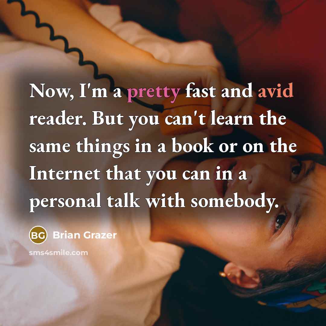 “Now, I'm a pretty fast and avid reader. But you can't learn the same things in a book or on the Internet that you can in a personal talk with somebody.” quote by Brian Grazer