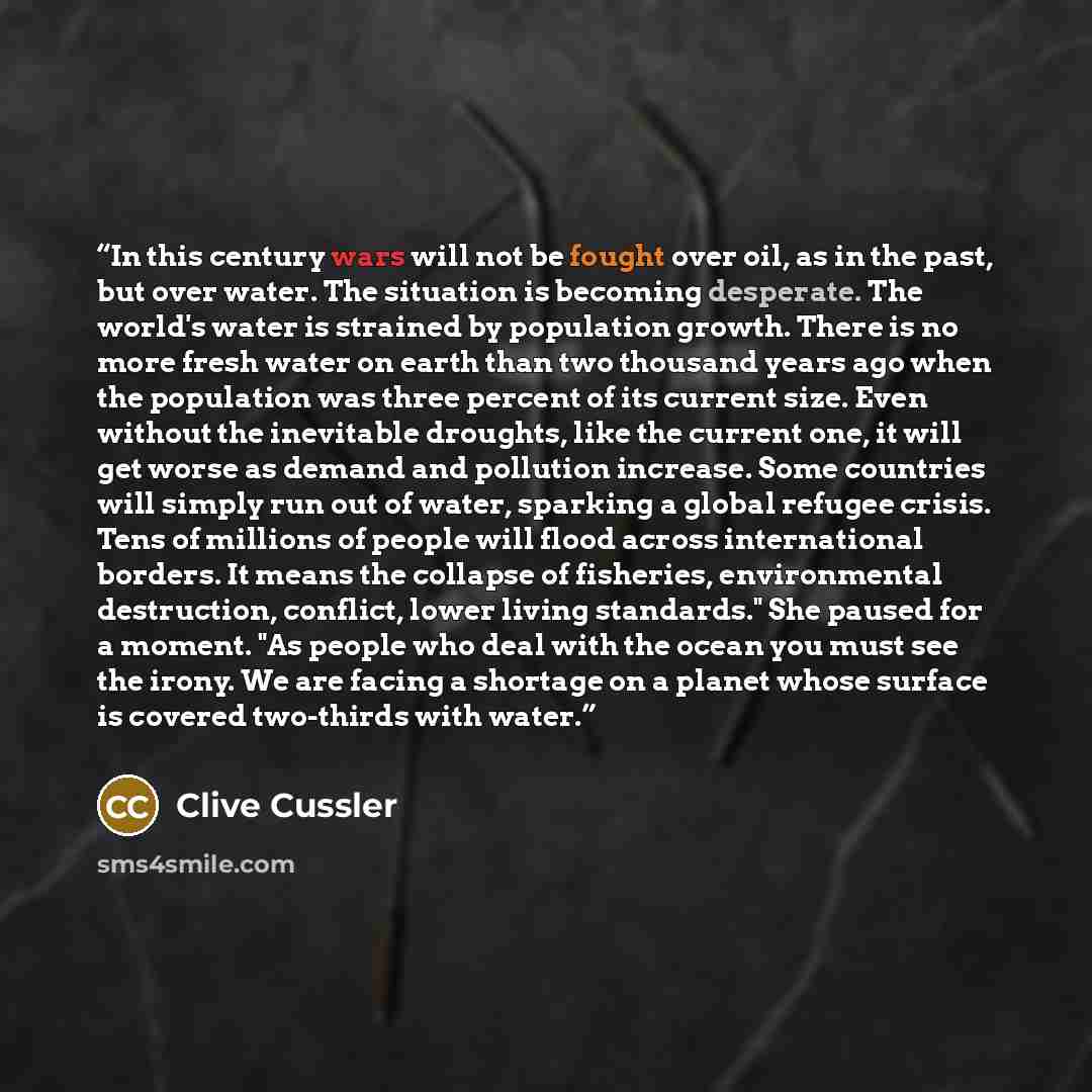 “In this century wars will not be fought over oil, as in the past, but over water. The situation is becoming desperate. The world's water is strained by population growth. There is no more fresh water on earth than two thousand years ago when the population was three percent of its current size…” quote by Clive Cussler