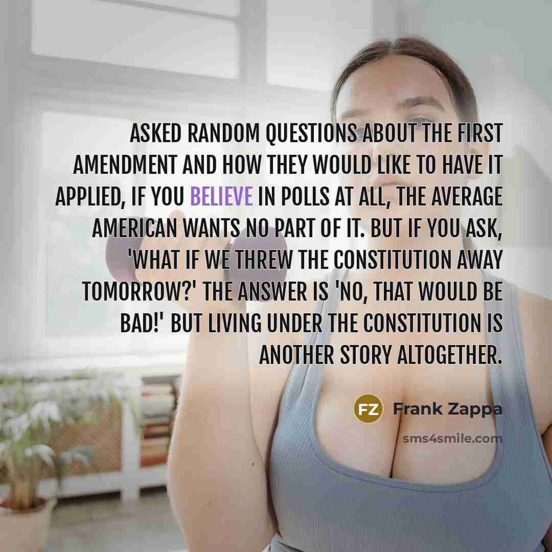 “Asked random questions about the First Amendment and how they would like to have it applied, if you believe in polls at all, the average American wants no part of it. But if you ask, 'What if we threw the Constitution away tomorrow?' the answer is 'No, that would be bad!' But living under the…” quote by Frank Zappa