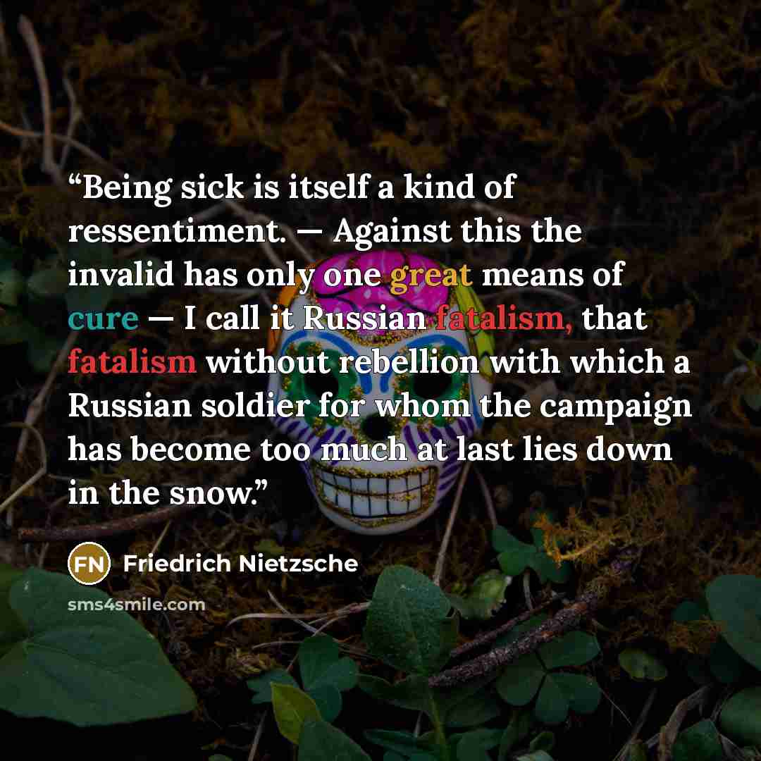 “Being sick is itself a kind of ressentiment. — Against this the invalid has only one great means of cure — I call it Russian fatalism, that fatalism without rebellion with which a Russian soldier for whom the campaign has become too much at last lies down in the snow.” quote by Friedrich Nietzsche