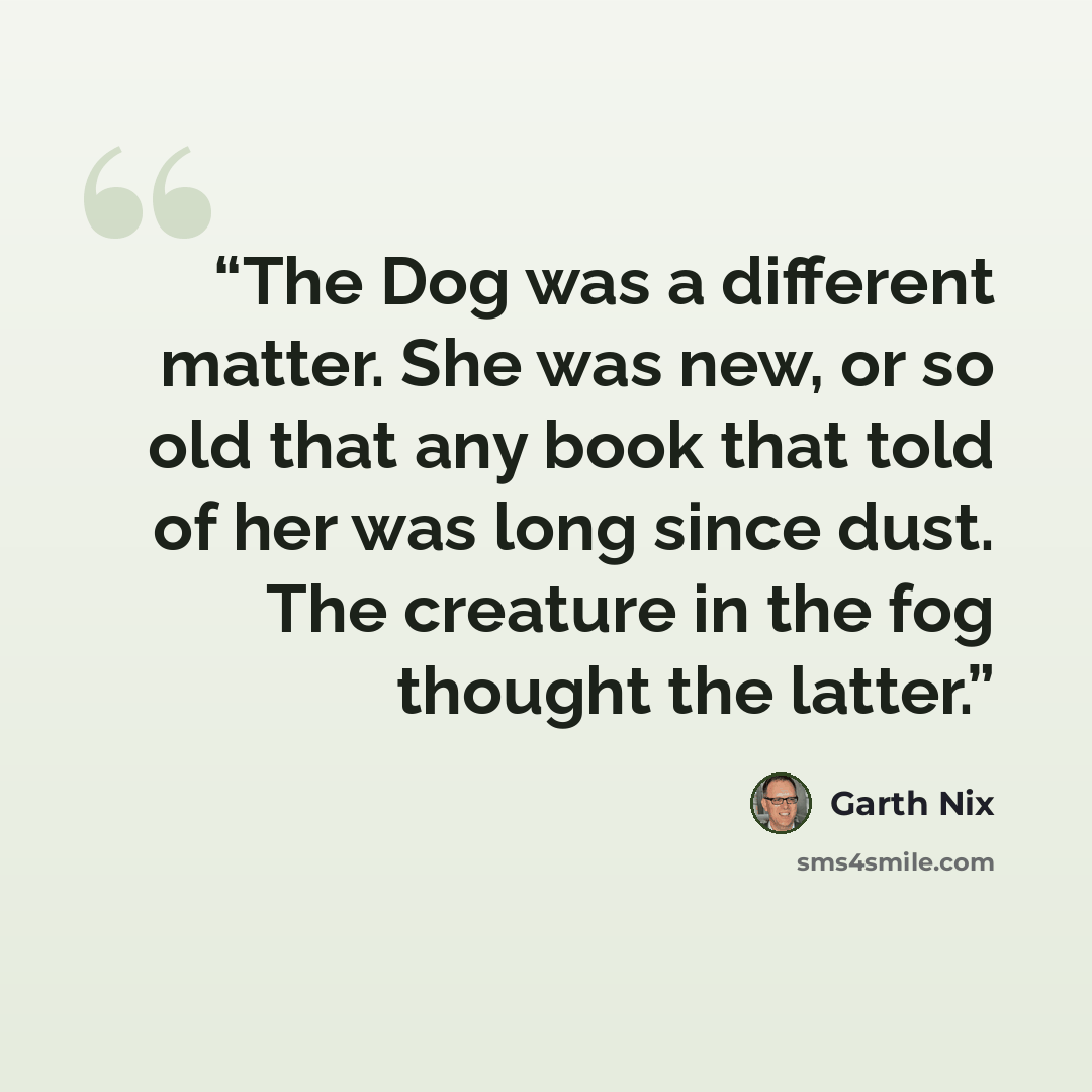 “The Dog was a different matter. She was new, or so old that any book that told of her was long since dust. The creature in the fog thought the latter.” quote by Garth Nix