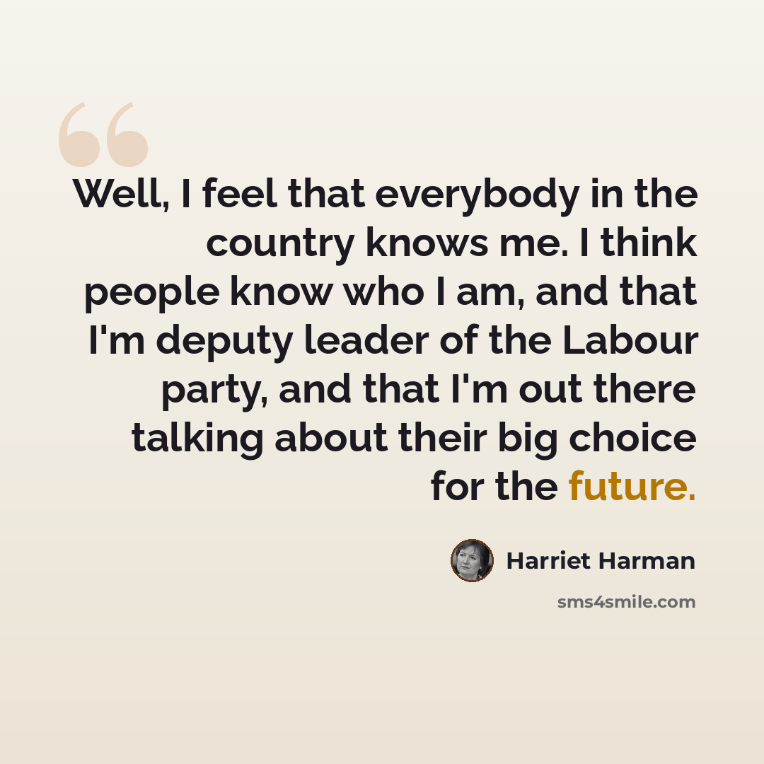 “Well, I feel that everybody in the country knows me. I think people know who I am, and that I'm deputy leader of the Labour party, and that I'm out there talking about their big choice for the future.” quote by Harriet Harman