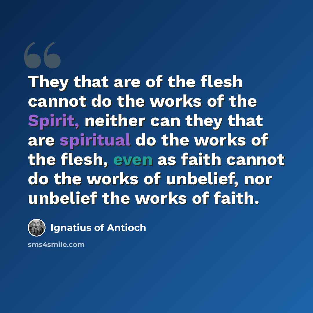 “They that are of the flesh cannot do the works of the Spirit, neither can they that are spiritual do the works of the flesh, even as faith cannot do the works of unbelief, nor unbelief the works of faith.” quote by Ignatius of Antioch