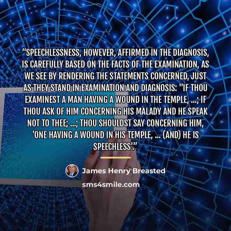 “Speechlessness, however, affirmed in the diagnosis, is carefully based on the facts of the examination, as we see by rendering the statements concerned, just as they stand in examination and diagnosis: "If thou examinest a man having a wound in the temple, ...; if thou ask of him concerning his…” quote by James Henry Breasted