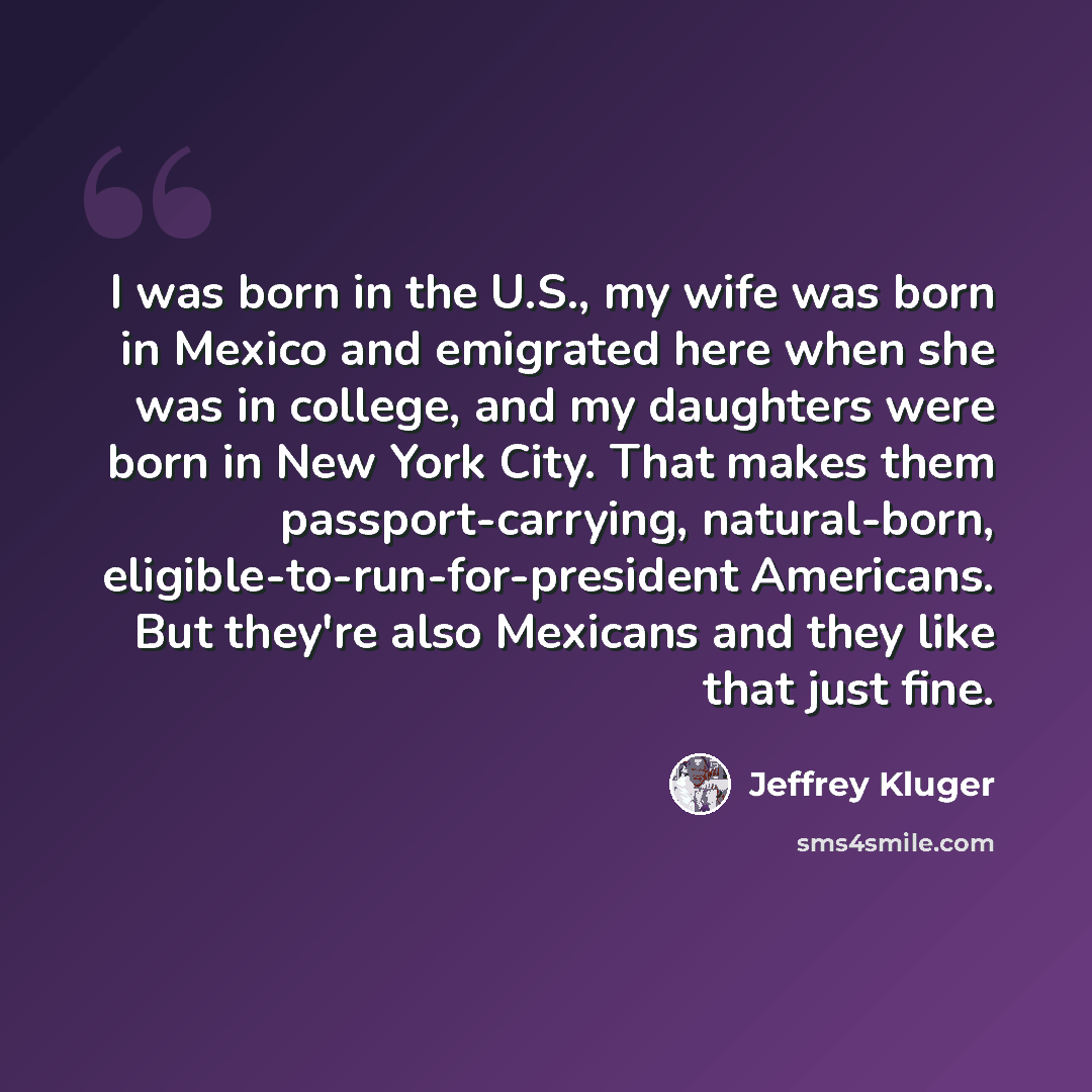 “I was born in the U.S., my wife was born in Mexico and emigrated here when she was in college, and my daughters were born in New York City. That makes them passport-carrying, natural-born, eligible-to-run-for-president Americans. But they're also Mexicans and they like that just fine.” quote by Jeffrey Kluger