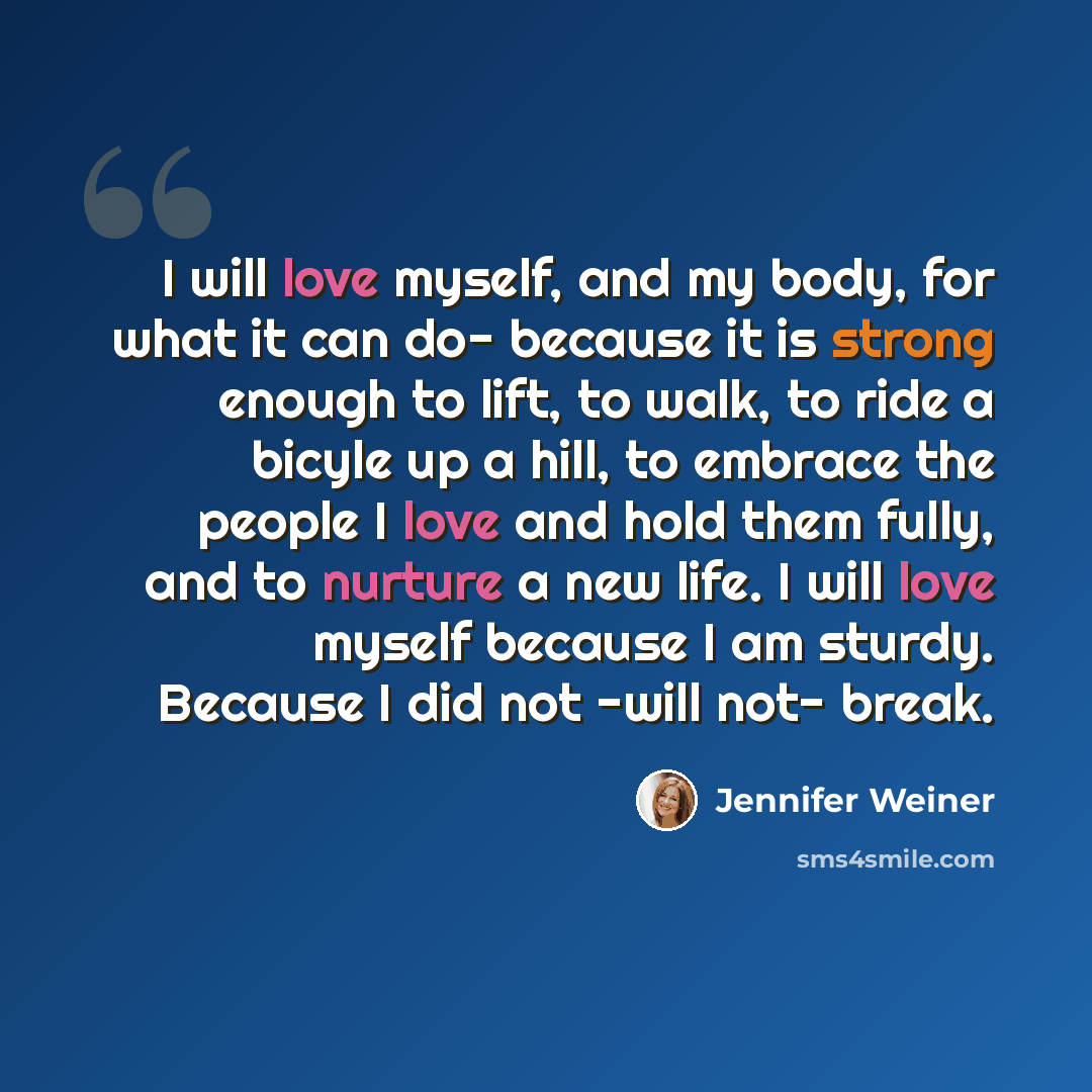 “I will love myself, and my body, for what it can do- because it is strong enough to lift, to walk, to ride a bicyle up a hill, to embrace the people I love and hold them fully, and to nurture a new life. I will love myself because I am sturdy. Because I did not -will not- break.” quote by Jennifer Weiner