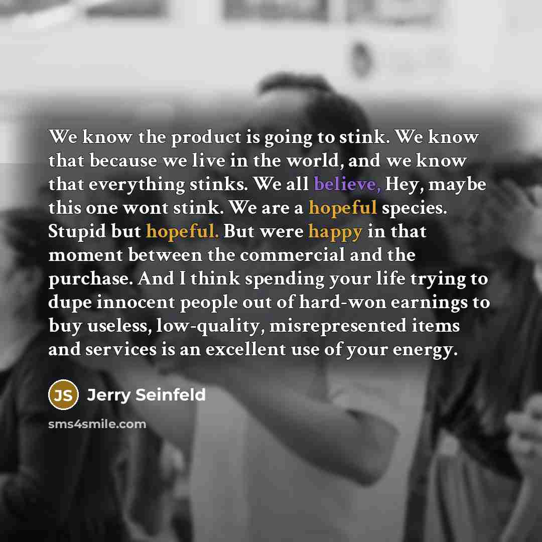 “We know the product is going to stink. We know that because we live in the world, and we know that everything stinks. We all believe, Hey, maybe this one wont stink. We are a hopeful species. Stupid but hopeful. But were happy in that moment between the commercial and the purchase. And I think…” quote by Jerry Seinfeld