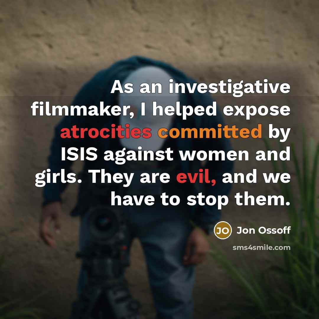 “As an investigative filmmaker, I helped expose atrocities committed by ISIS against women and girls. They are evil, and we have to stop them.” quote by Jon Ossoff