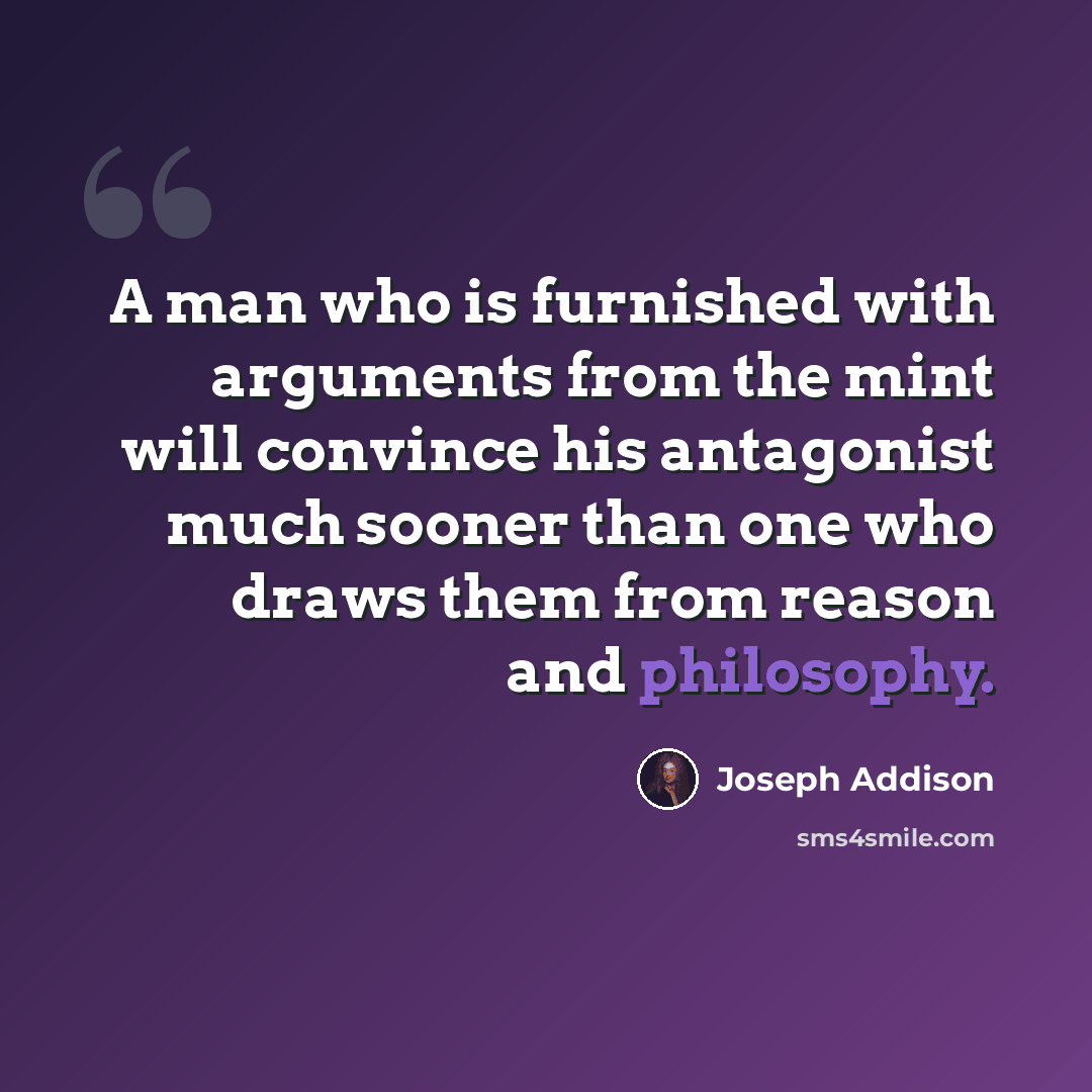 “A man who is furnished with arguments from the mint will convince his antagonist much sooner than one who draws them from reason and philosophy.” quote by Joseph Addison