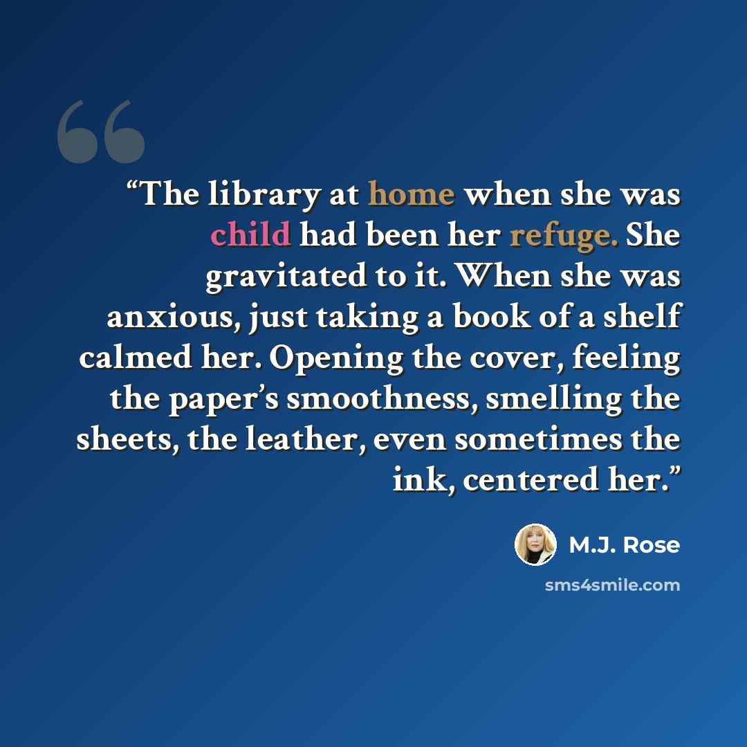 “The library at home when she was child had been her refuge. She gravitated to it. When she was anxious, just taking a book of a shelf calmed her. Opening the cover, feeling the paper’s smoothness, smelling the sheets, the leather, even sometimes the ink, centered her.” quote by M.J. Rose