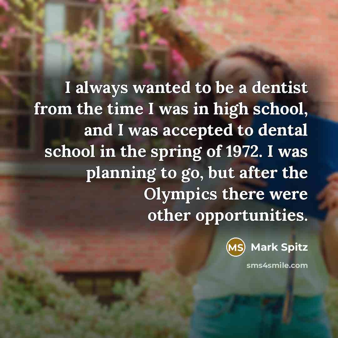 “I always wanted to be a dentist from the time I was in high school, and I was accepted to dental school in the spring of 1972. I was planning to go, but after the Olympics there were other opportunities.” quote by Mark Spitz