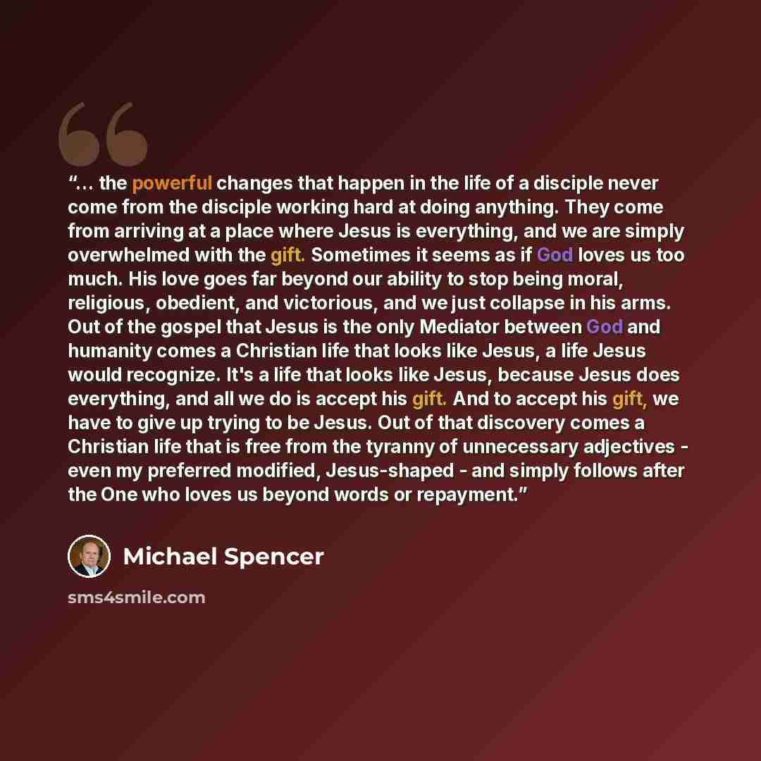 “... the powerful changes that happen in the life of a disciple never come from the disciple working hard at doing anything. They come from arriving at a place where Jesus is everything, and we are simply overwhelmed with the gift. Sometimes it seems as if God loves us too much. His love goes far…” quote by Michael Spencer