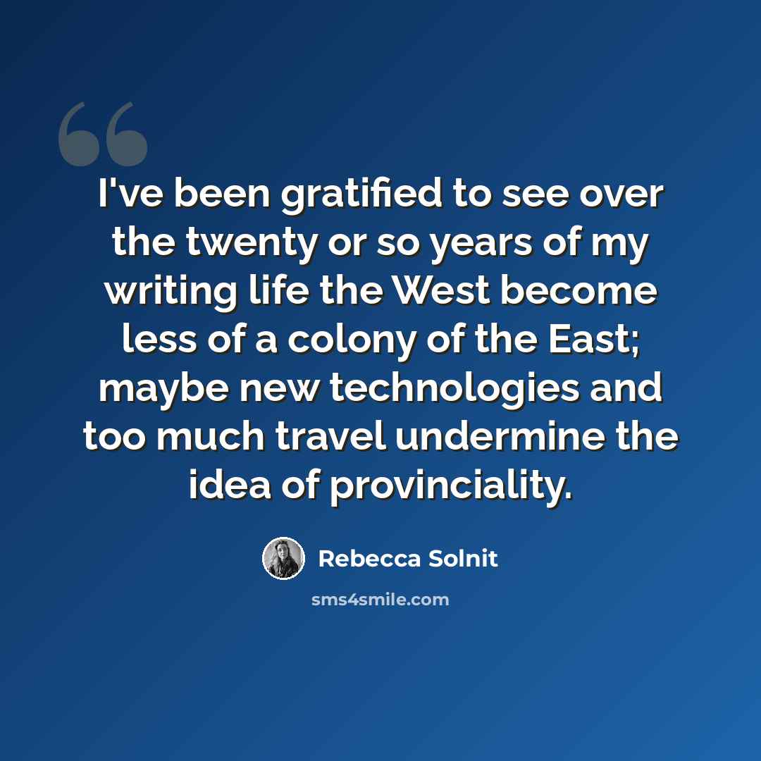 “I've been gratified to see over the twenty or so years of my writing life the West become less of a colony of the East; maybe new technologies and too much travel undermine the idea of provinciality.” quote by Rebecca Solnit