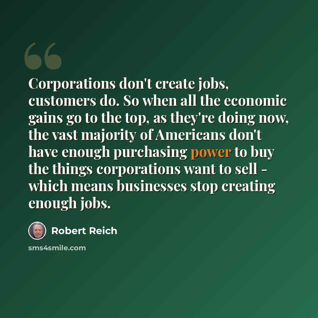 “Corporations don't create jobs, customers do. So when all the economic gains go to the top, as they're doing now, the vast majority of Americans don't have enough purchasing power to buy the things corporations want to sell - which means businesses stop creating enough jobs.” quote by Robert Reich